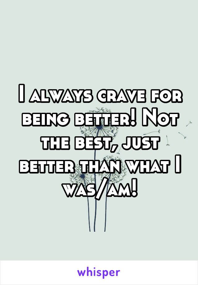 I always crave for being better! Not the best, just better than what I was/am!