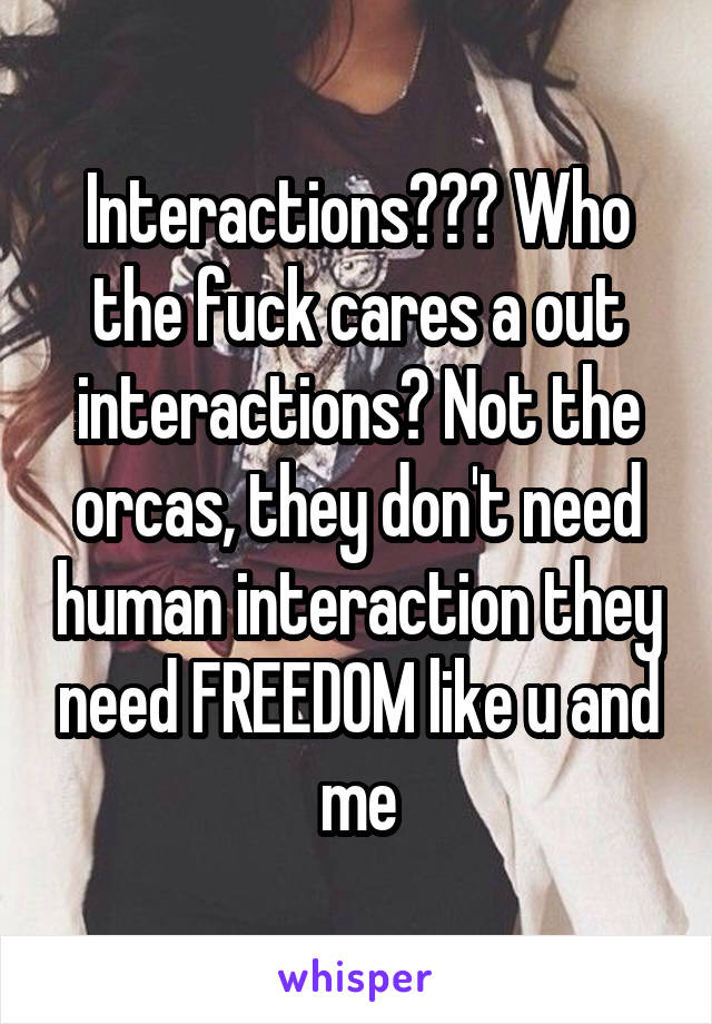 Interactions??? Who the fuck cares a out interactions? Not the orcas, they don't need human interaction they need FREEDOM like u and me