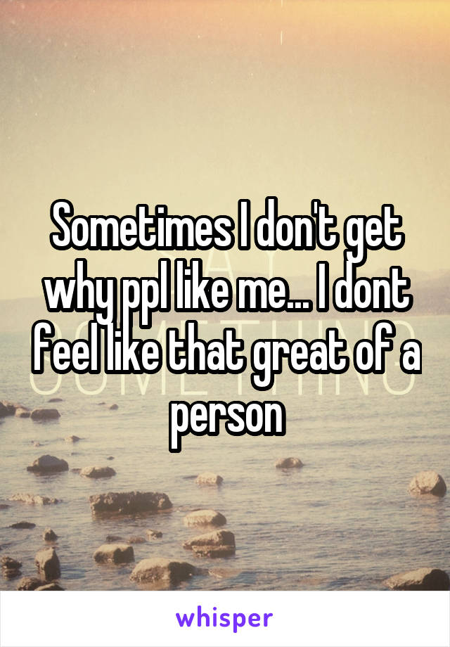 Sometimes I don't get why ppl like me... I dont feel like that great of a person