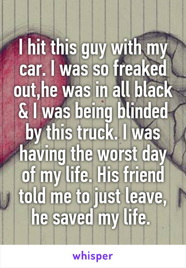 I hit this guy with my car. I was so freaked out,he was in all black & I was being blinded by this truck. I was having the worst day of my life. His friend told me to just leave, he saved my life. 