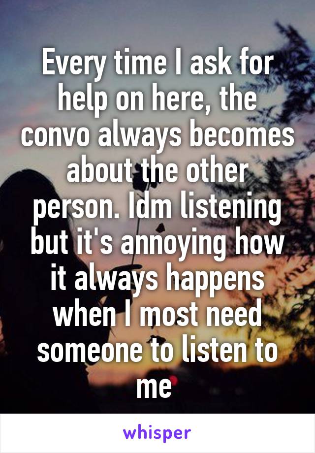 Every time I ask for help on here, the convo always becomes about the other person. Idm listening but it's annoying how it always happens when I most need someone to listen to me 