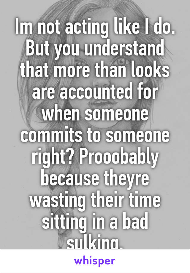 Im not acting like I do.
But you understand that more than looks are accounted for when someone commits to someone right? Prooobably because theyre wasting their time sitting in a bad sulking.