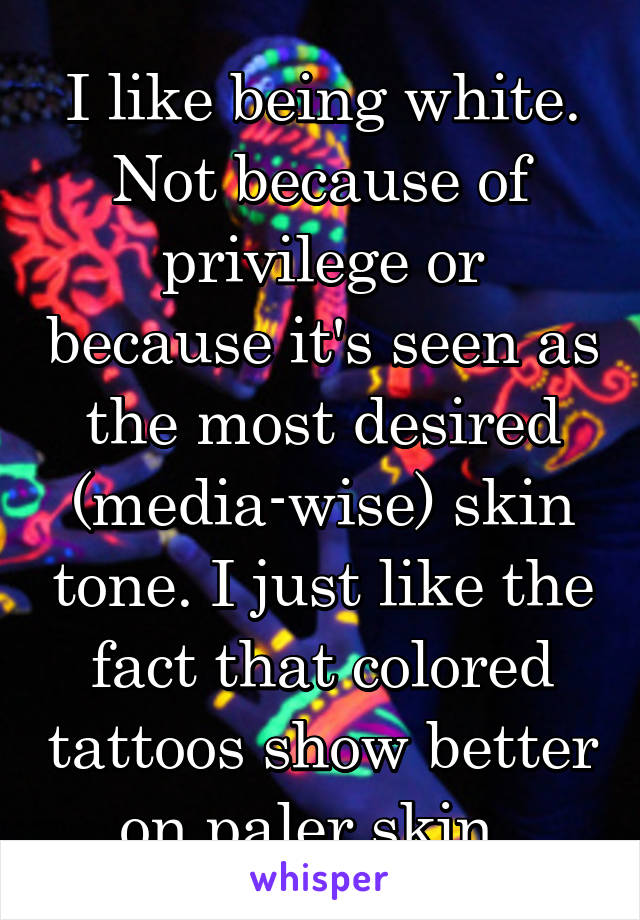 I like being white. Not because of privilege or because it's seen as the most desired (media-wise) skin tone. I just like the fact that colored tattoos show better on paler skin. 