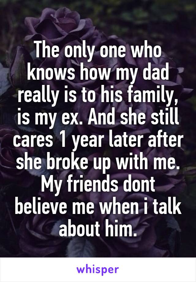 The only one who knows how my dad really is to his family, is my ex. And she still cares 1 year later after she broke up with me. My friends dont believe me when i talk about him.