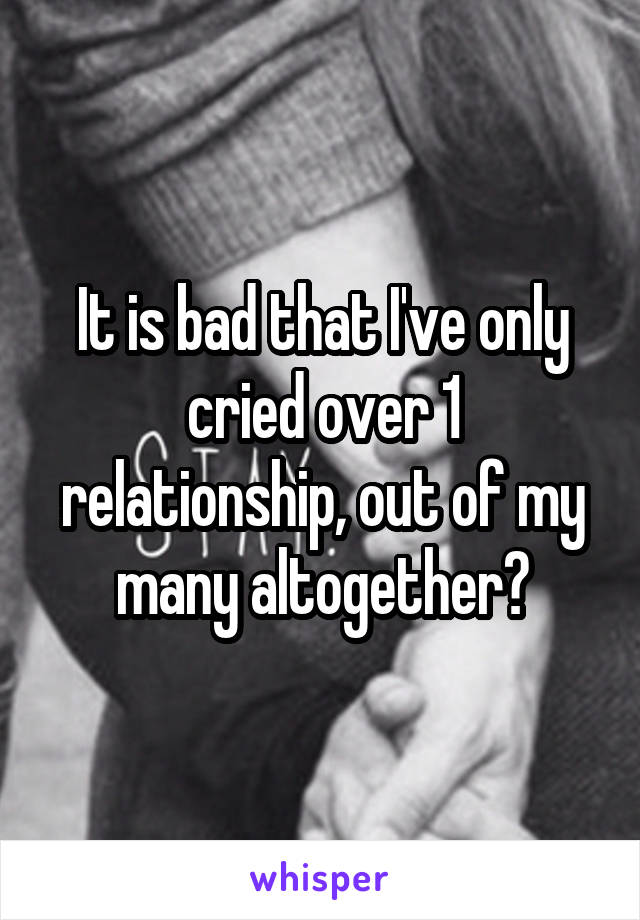 It is bad that I've only cried over 1 relationship, out of my many altogether?