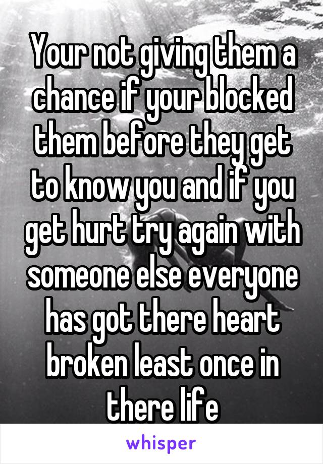 Your not giving them a chance if your blocked them before they get to know you and if you get hurt try again with someone else everyone has got there heart broken least once in there life