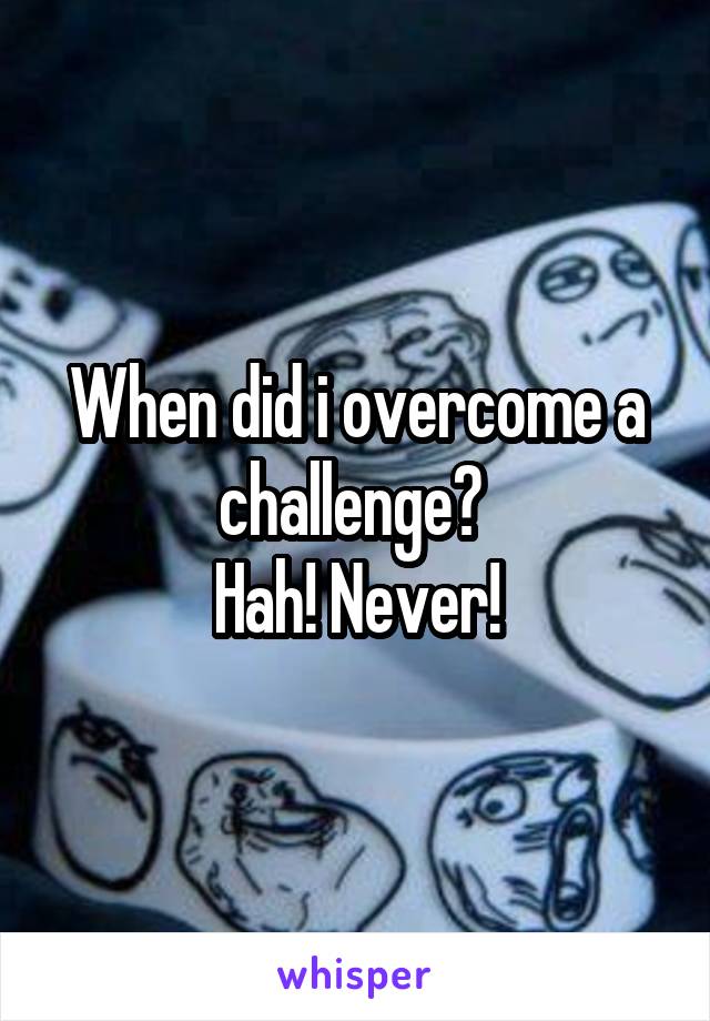 When did i overcome a challenge? 
Hah! Never!