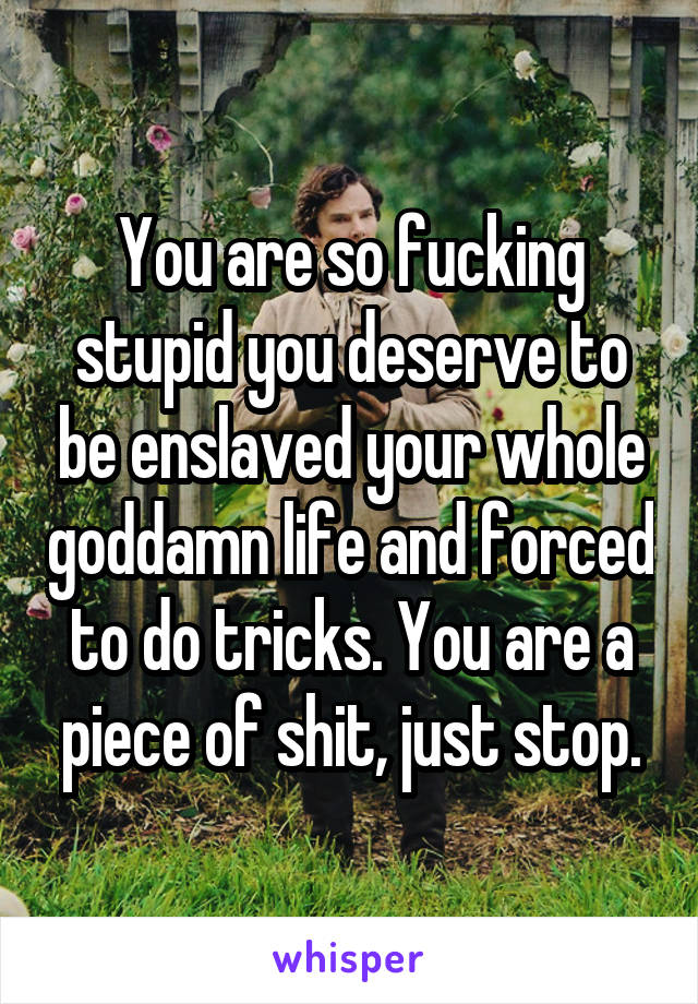 You are so fucking stupid you deserve to be enslaved your whole goddamn life and forced to do tricks. You are a piece of shit, just stop.