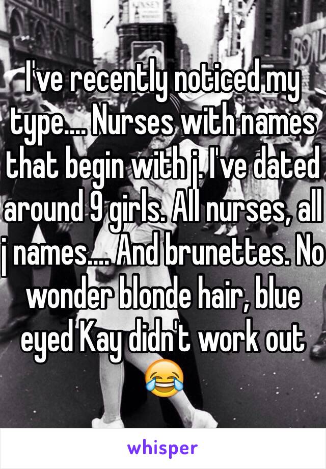 I've recently noticed my type.... Nurses with names that begin with j. I've dated around 9 girls. All nurses, all j names.... And brunettes. No wonder blonde hair, blue eyed Kay didn't work out 😂