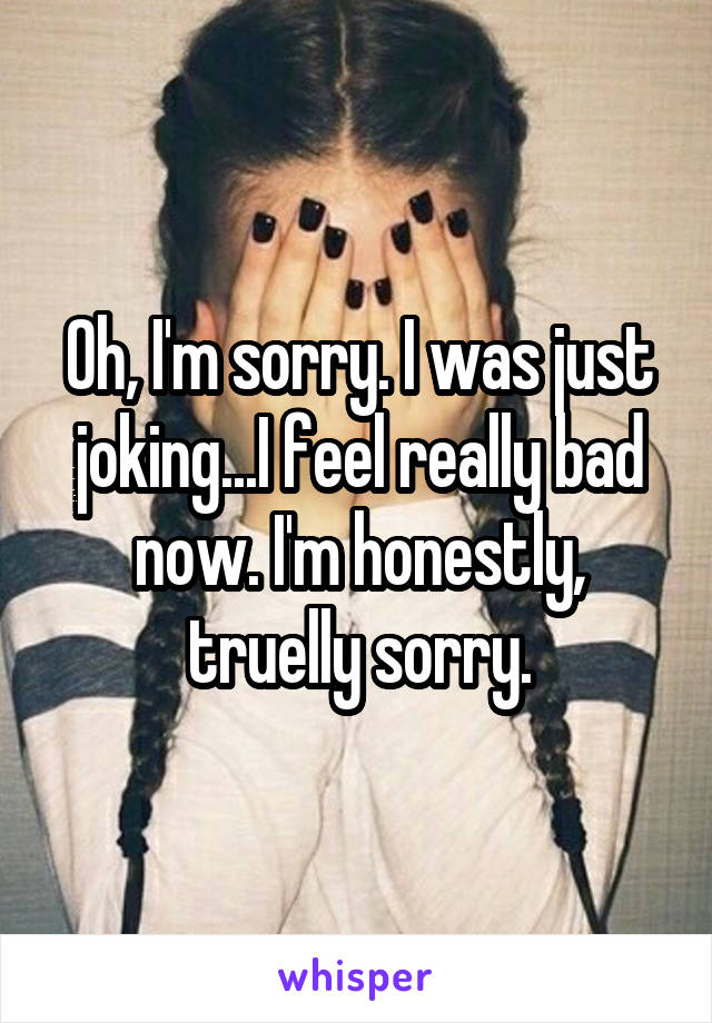 Oh, I'm sorry. I was just joking...I feel really bad now. I'm honestly, truelly sorry.