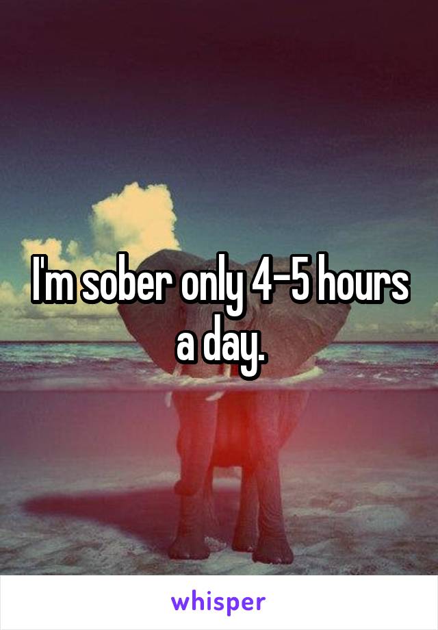 I'm sober only 4-5 hours a day.