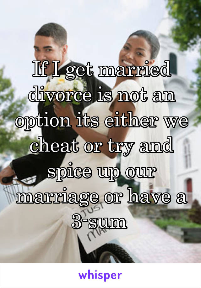 If I get married divorce is not an option its either we cheat or try and spice up our marriage or have a 3-sum 