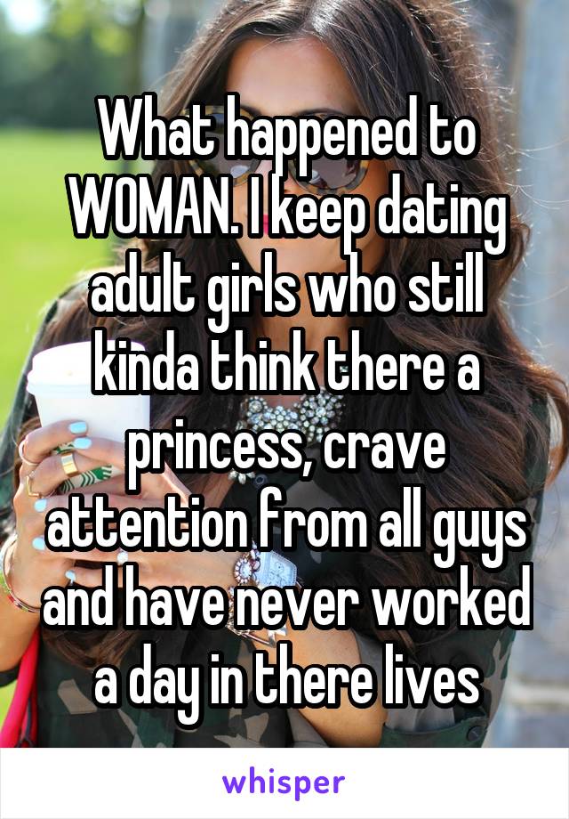 What happened to WOMAN. I keep dating adult girls who still kinda think there a princess, crave attention from all guys and have never worked a day in there lives