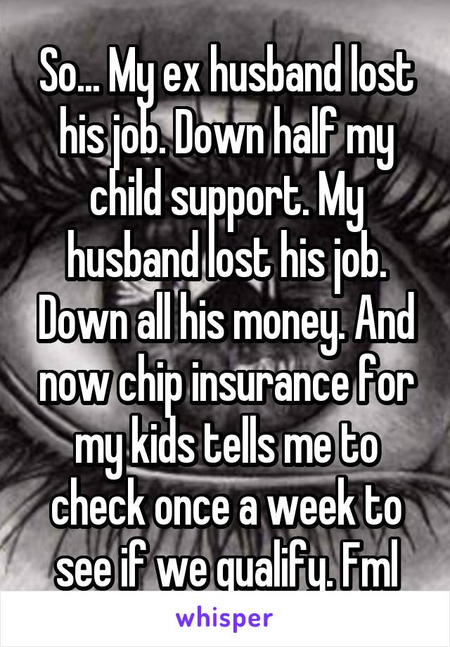 So... My ex husband lost his job. Down half my child support. My husband lost his job. Down all his money. And now chip insurance for my kids tells me to check once a week to see if we qualify. Fml