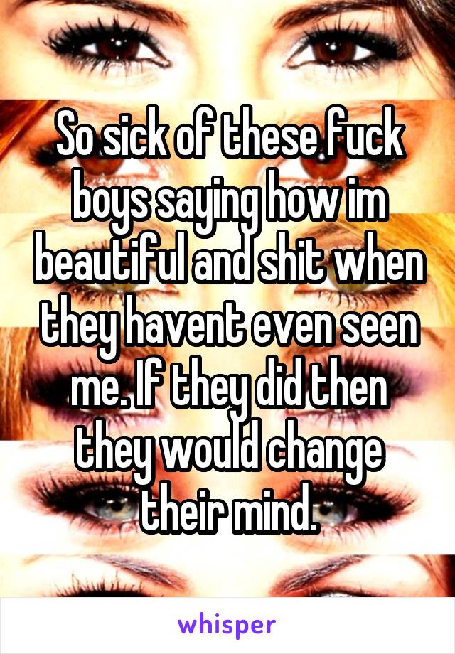 So sick of these fuck boys saying how im beautiful and shit when they havent even seen me. If they did then they would change their mind.