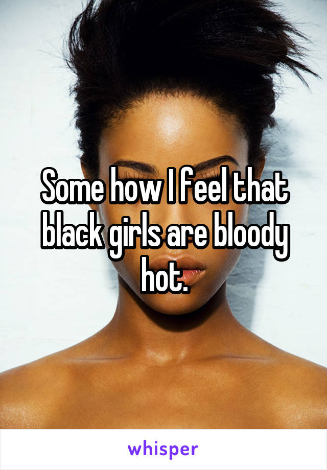 Some how I feel that black girls are bloody hot.