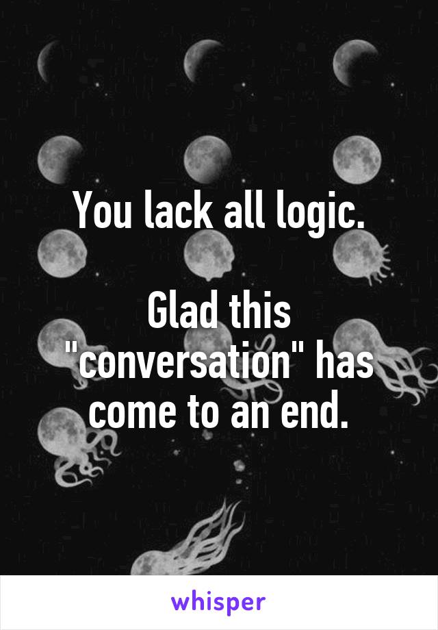 You lack all logic.

Glad this "conversation" has come to an end.