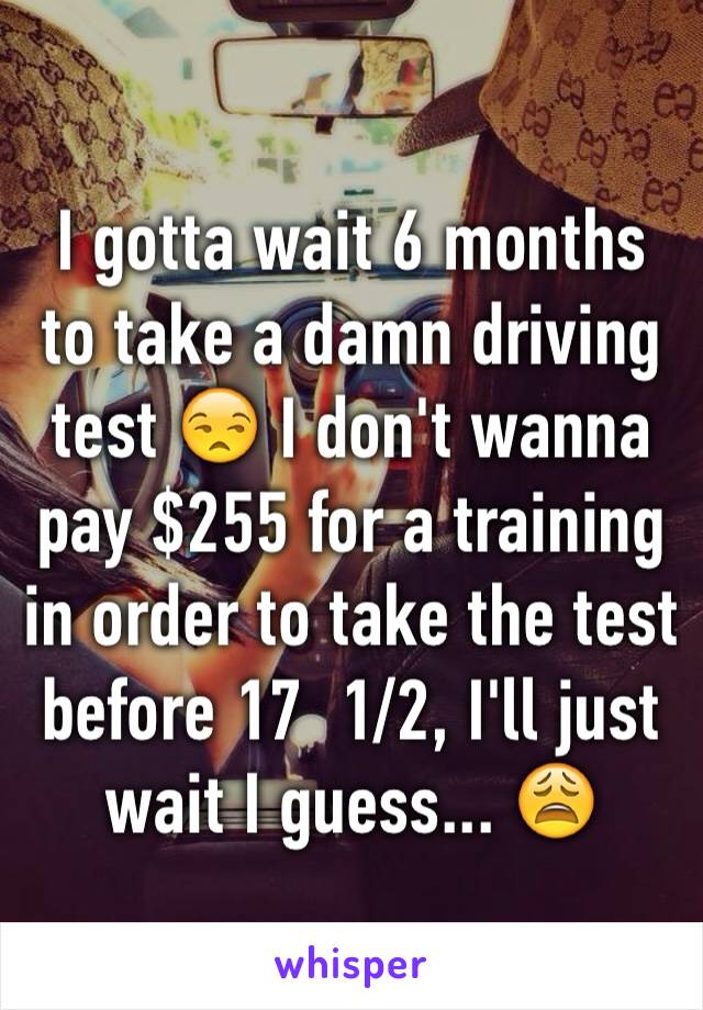 I gotta wait 6 months to take a damn driving test 😒 I don't wanna pay $255 for a training in order to take the test before 17  1/2, I'll just wait I guess... 😩