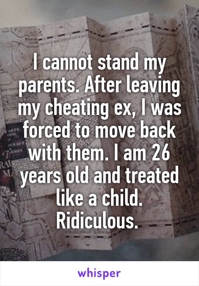 I cannot stand my parents. After leaving my cheating ex, I was forced to move back with them. I am 26 years old and treated like a child. Ridiculous. 