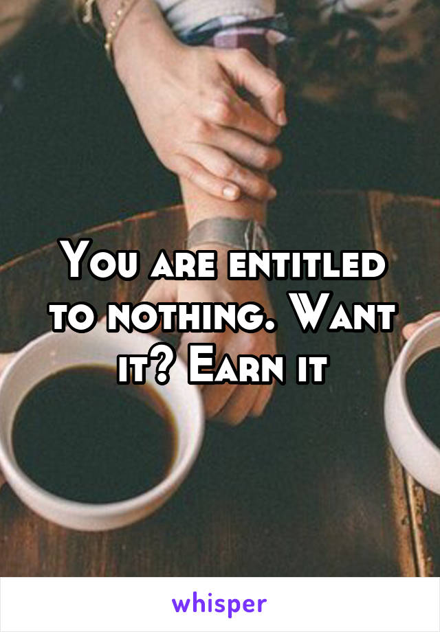 You are entitled to nothing. Want it? Earn it