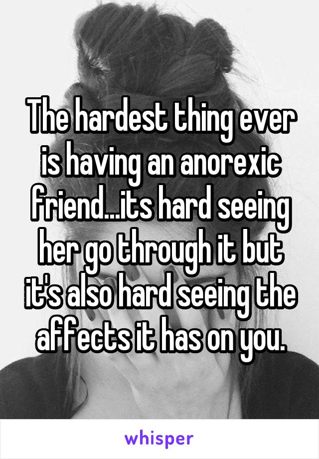 The hardest thing ever is having an anorexic friend...its hard seeing her go through it but it's also hard seeing the affects it has on you.