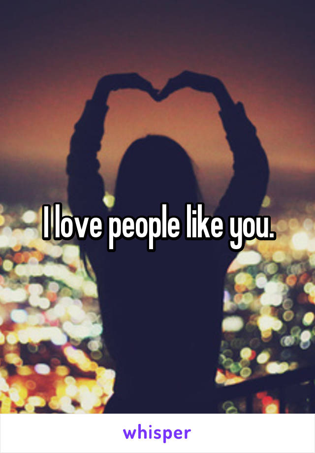 I love people like you.