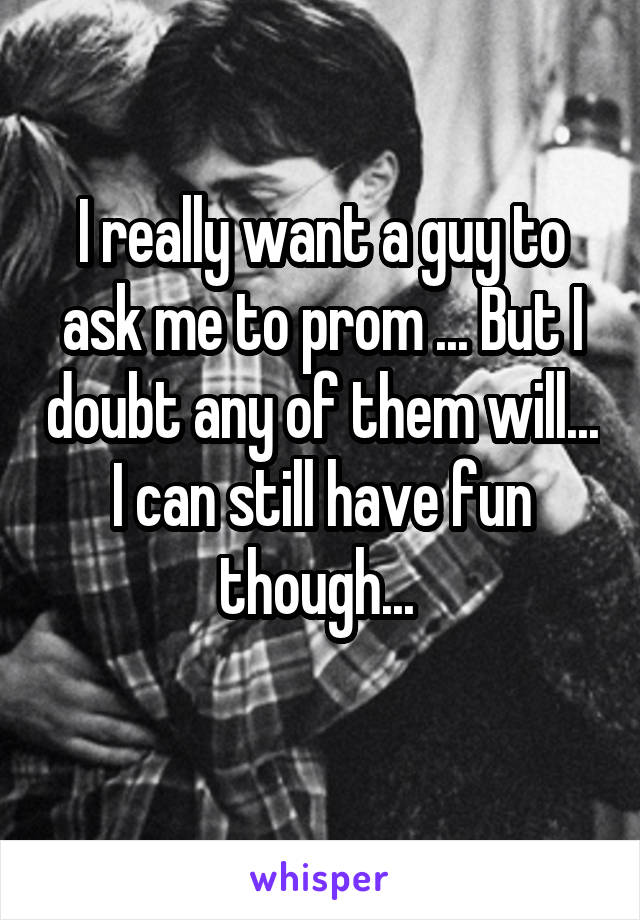 I really want a guy to ask me to prom ... But I doubt any of them will... I can still have fun though... 
