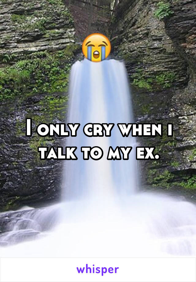 I only cry when i talk to my ex.