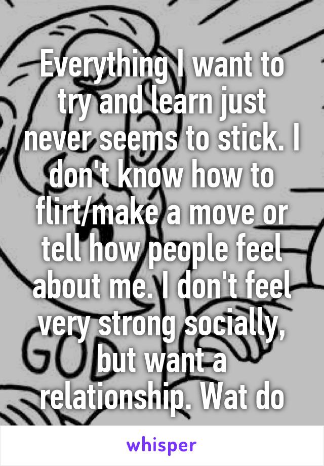 Everything I want to try and learn just never seems to stick. I don't know how to flirt/make a move or tell how people feel about me. I don't feel very strong socially, but want a relationship. Wat do