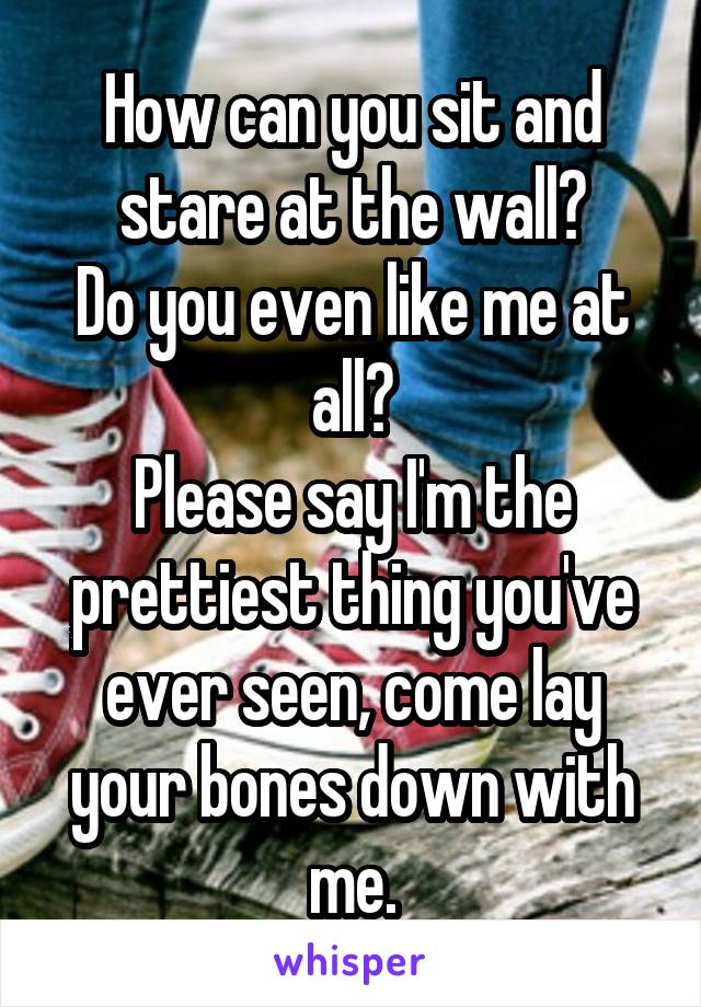 How can you sit and stare at the wall?
Do you even like me at all?
Please say I'm the prettiest thing you've ever seen, come lay your bones down with me.