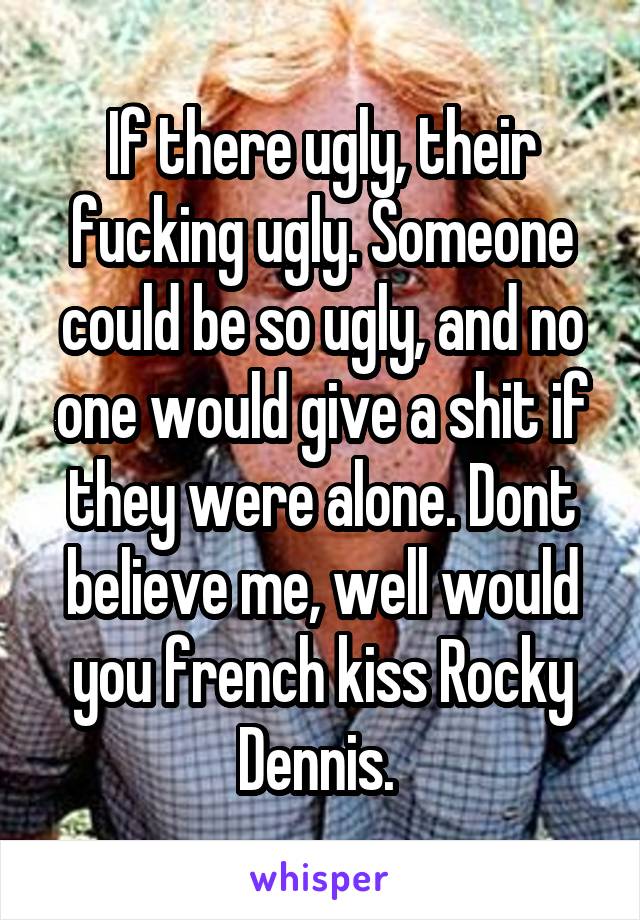 If there ugly, their fucking ugly. Someone could be so ugly, and no one would give a shit if they were alone. Dont believe me, well would you french kiss Rocky Dennis. 