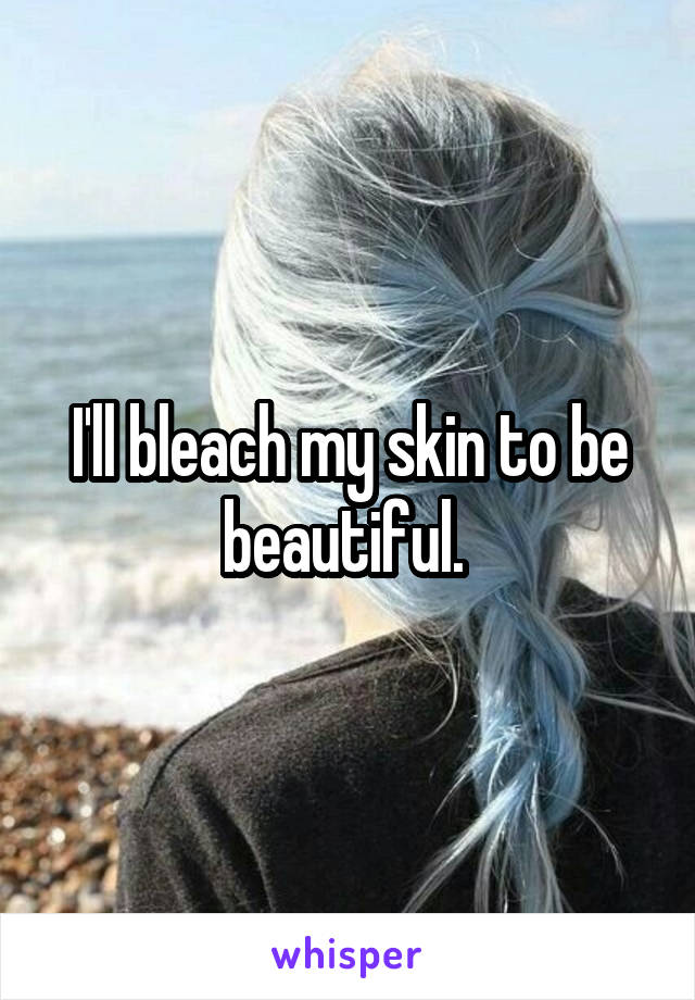 I'll bleach my skin to be beautiful. 