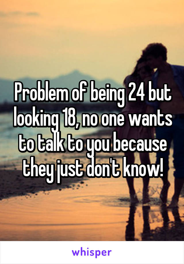 Problem of being 24 but looking 18, no one wants to talk to you because they just don't know!