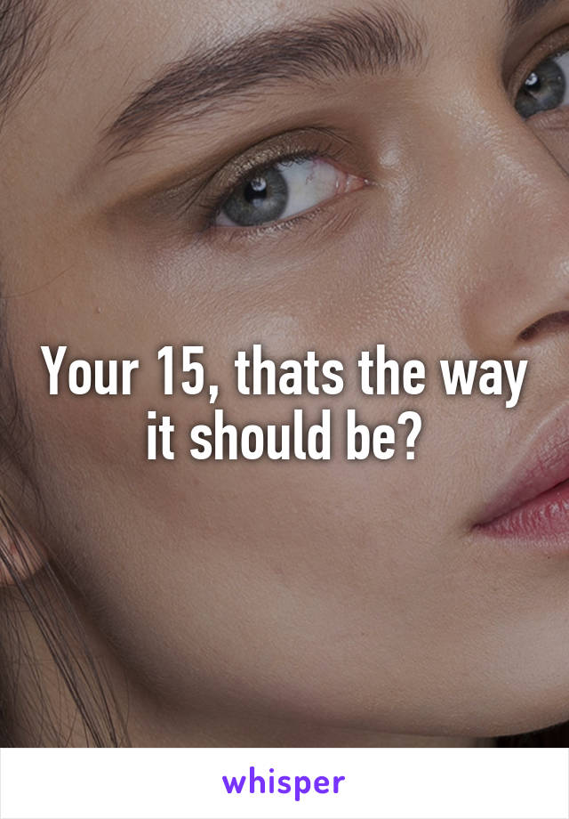 Your 15, thats the way it should be?