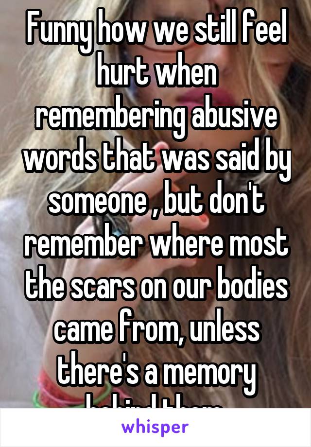 Funny how we still feel hurt when remembering abusive words that was said by someone , but don't remember where most the scars on our bodies came from, unless there's a memory behind them.