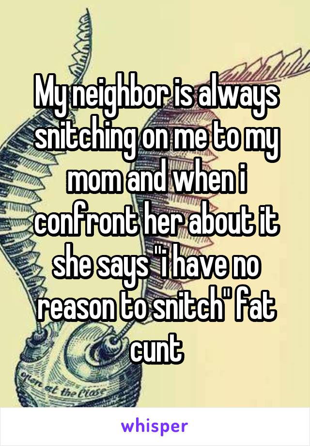 My neighbor is always snitching on me to my mom and when i confront her about it she says "i have no reason to snitch" fat cunt