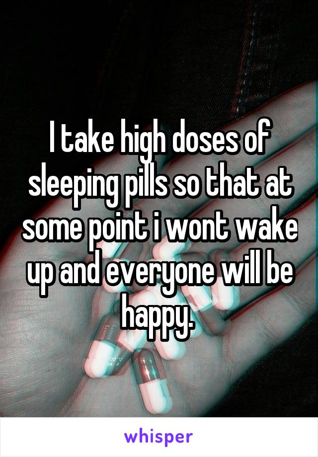 I take high doses of sleeping pills so that at some point i wont wake up and everyone will be happy. 