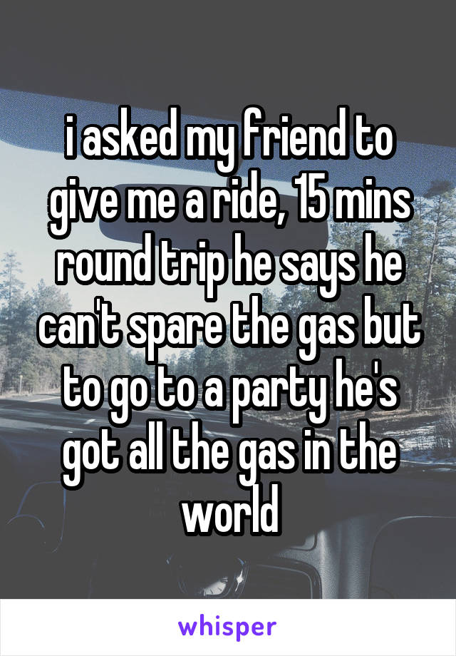 i asked my friend to give me a ride, 15 mins round trip he says he can't spare the gas but to go to a party he's got all the gas in the world