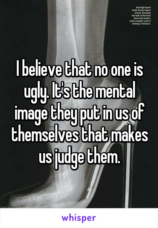 I believe that no one is ugly. It's the mental image they put in us of themselves that makes us judge them.