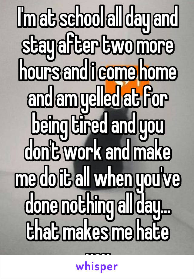 I'm at school all day and stay after two more hours and i come home and am yelled at for being tired and you don't work and make me do it all when you've done nothing all day... that makes me hate you