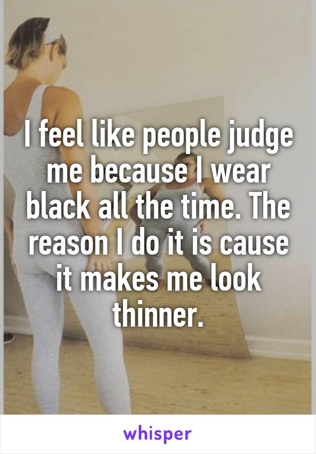 I feel like people judge me because I wear black all the time. The reason I do it is cause it makes me look thinner.