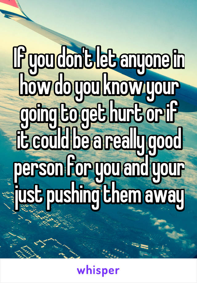 If you don't let anyone in how do you know your going to get hurt or if it could be a really good person for you and your just pushing them away 