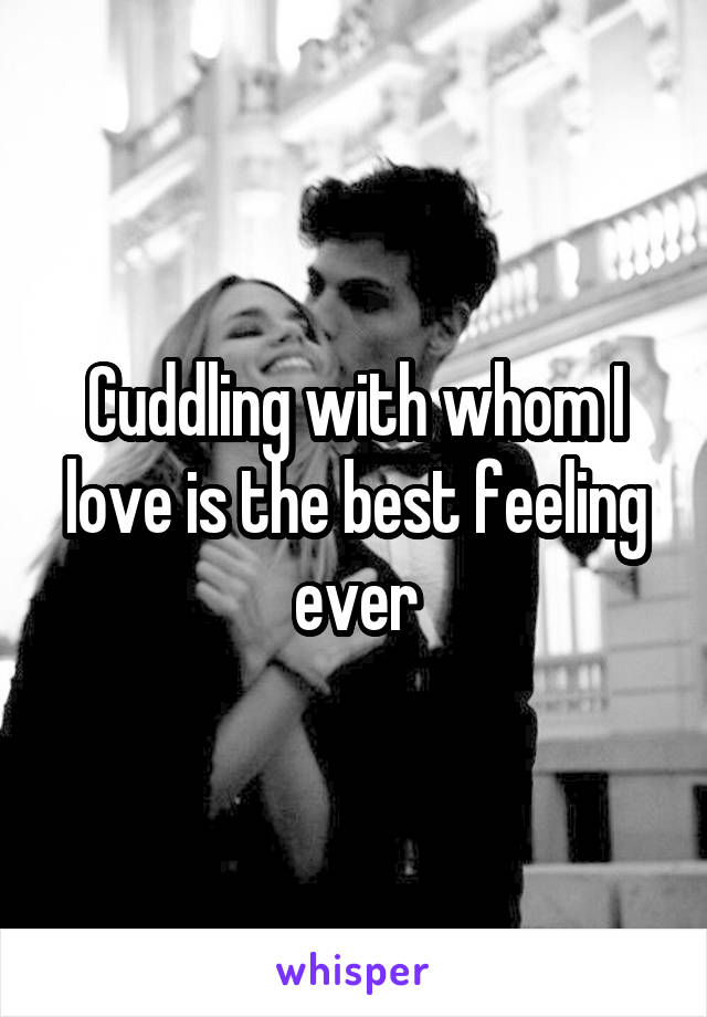 Cuddling with whom I love is the best feeling ever