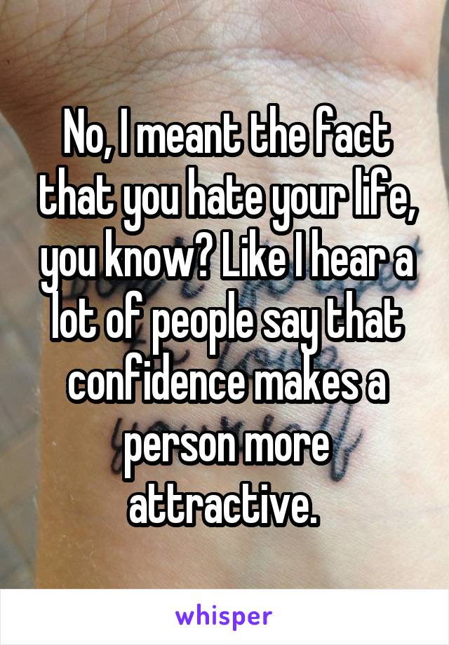 No, I meant the fact that you hate your life, you know? Like I hear a lot of people say that confidence makes a person more attractive. 