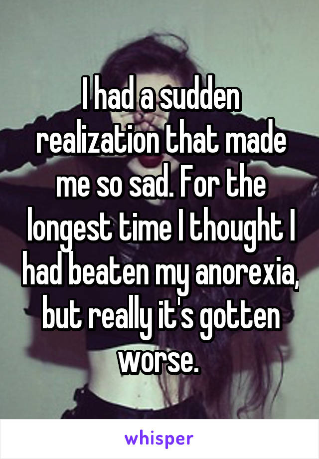 I had a sudden realization that made me so sad. For the longest time I thought I had beaten my anorexia, but really it's gotten worse. 