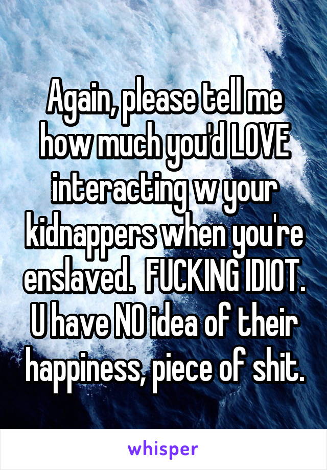 Again, please tell me how much you'd LOVE interacting w your kidnappers when you're enslaved.  FUCKING IDIOT. U have NO idea of their happiness, piece of shit.