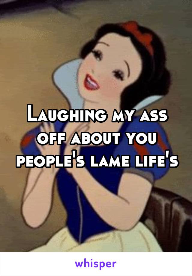 Laughing my ass off about you people's lame life's