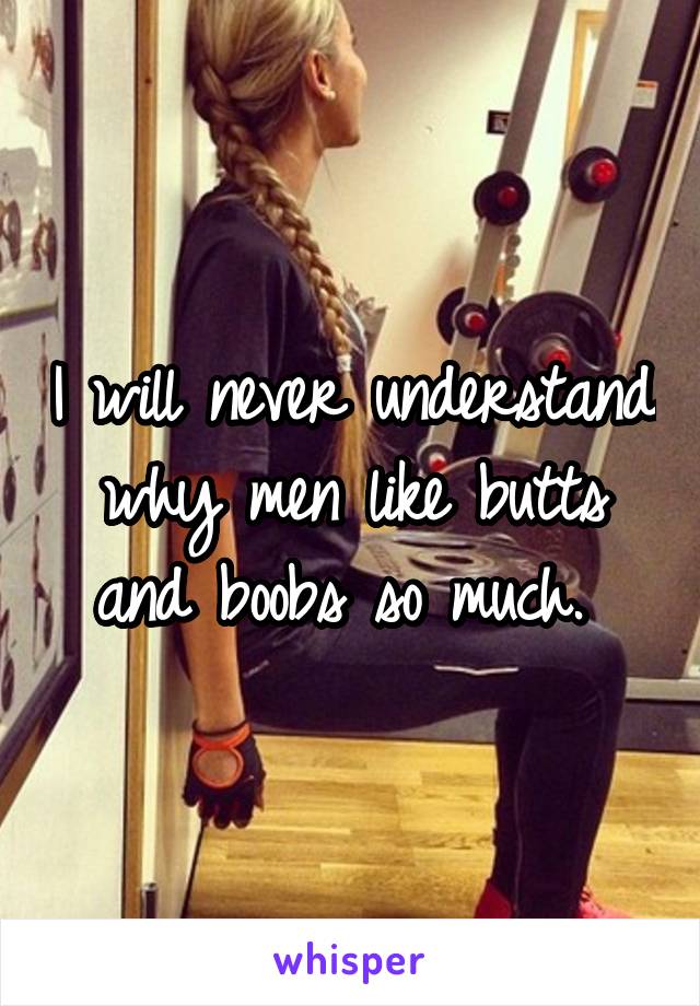 I will never understand why men like butts and boobs so much. 