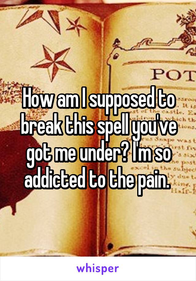 How am I supposed to break this spell you've got me under? I'm so addicted to the pain. 