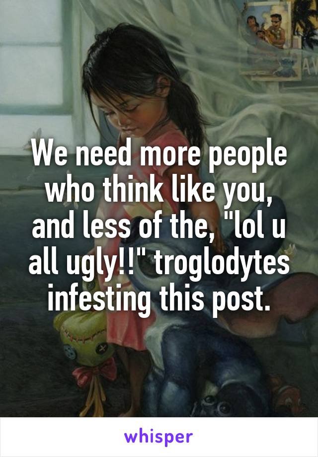 We need more people who think like you, and less of the, "lol u all ugly!!" troglodytes infesting this post.